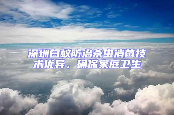 深圳白蟻防治殺蟲消菌技術優異，確保家庭衛生