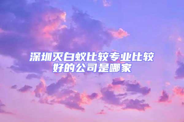 深圳滅白蟻比較專業比較好的公司是哪家