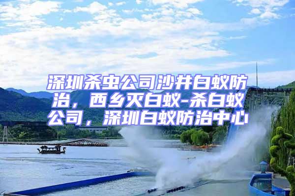 深圳殺蟲公司沙井白蟻防治，西鄉滅白蟻-殺白蟻公司，深圳白蟻防治中心