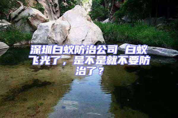 深圳白蟻防治公司 白蟻飛光了，是不是就不要防治了？