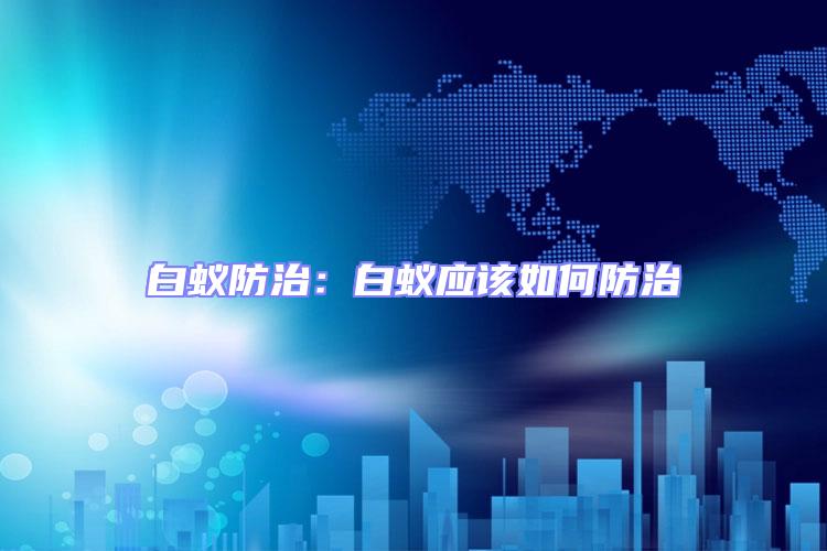 白蟻防治：白蟻應(yīng)該如何防治